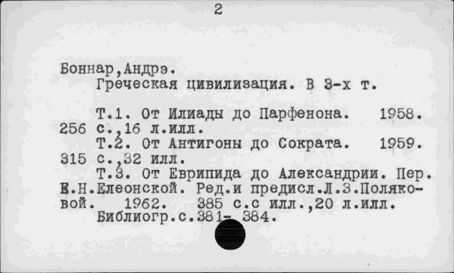 ﻿2
Боннар,Андрэ.
Греческая цивилизация. В 3-х т.
Т.1. От Илиады до Парфенона. 1958.
256 с. 16 л.илл.
Т.2. От Антигоны до Сократа. 1959.
315 с. 32 илл.
Т.З. От Еврипида до Александрии. Пер В.Н.Елеонской. Ред.и предисл.Л.3.Поляковой. 1962.	385 с.с ИЛЛ.,20 Л.илл.
Библиогр. с. 381^384.